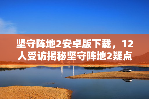 坚守阵地2安卓版下载，12人受访揭秘坚守阵地2疑点，大神绷不住泪洒网吧