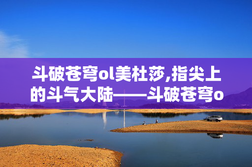 斗破苍穹ol美杜莎,指尖上的斗气大陆——斗破苍穹ol的热血与情怀 斗破苍穹ol美杜莎,指尖上的斗气大陆——斗破苍穹ol的热血与情怀
