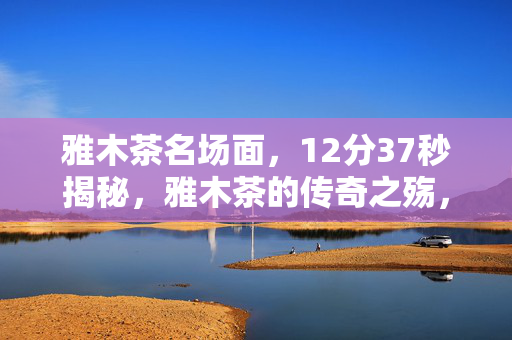 雅木茶名场面,12分37秒揭秘,雅木茶的传奇之殇,为何让全球玩家泪目? 雅木茶名场面,12分37秒揭秘,雅木茶的传奇之殇,为何让全球玩家泪目?