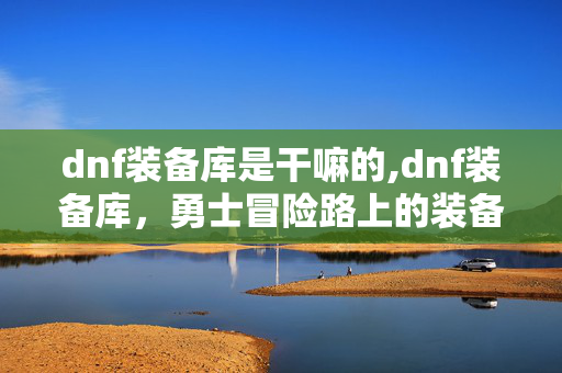 dnf装备库是干嘛的,dnf装备库,勇士冒险路上的装备指南与记忆容器 dnf装备库是干嘛的,dnf装备库,勇士冒险路上的装备指南与记忆容器