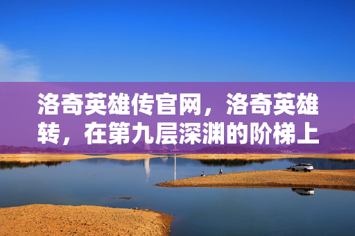 洛奇英雄传官网,洛奇英雄转,在第九层深渊的阶梯上,自由与宿命如何灵魂震颤? 洛奇英雄传官网,洛奇英雄转,在第九层深渊的阶梯上,自由与宿命如何灵魂震颤?