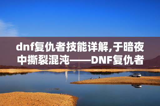 dnf复仇者技能详解,于暗夜中撕裂混沌——DNF复仇者的职业魅力与战斗美学 dnf复仇者技能详解,于暗夜中撕裂混沌——DNF复仇者的职业魅力与战斗美学