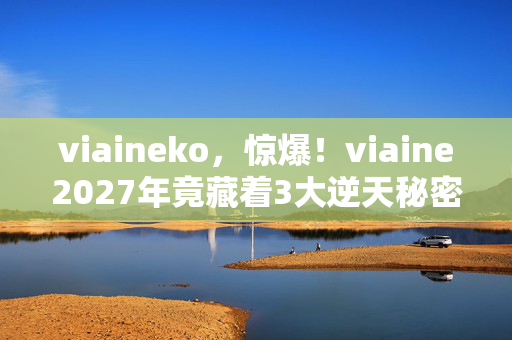 viaineko,惊爆!viaine2027年竟藏着3大逆天秘密,你绝对想不到! viaineko,惊爆!viaine2027年竟藏着3大逆天秘密,你绝对想不到!