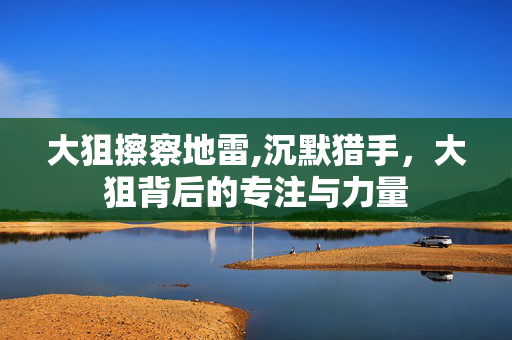 大狙擦察地雷,沉默猎手,大狙背后的专注与力量 大狙擦察地雷,沉默猎手,大狙背后的专注与力量