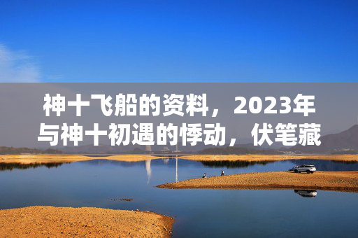 神十飞船的资料,2023年与神十初遇的悸动,伏笔藏尽,如今只剩鼻子一酸的怀念 神十飞船的资料,2023年与神十初遇的悸动,伏笔藏尽,如今只剩鼻子一酸的怀念