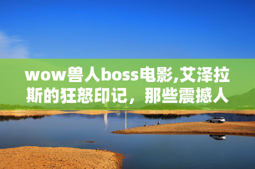 wow兽人boss电影,艾泽拉斯的狂怒印记，那些震撼人心的兽人boss