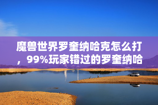 魔兽世界罗奎纳哈克怎么打，99%玩家错过的罗奎纳哈克！3大隐藏机制实测心得，错过再等十年！