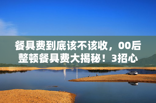 餐具费到底该不该收,00后整顿餐具费大揭秘!3招心得+避坑指南,让你不再花冤枉钱 餐具费到底该不该收,00后整顿餐具费大揭秘!3招心得+避坑指南,让你不再花冤枉钱