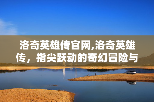 洛奇英雄传官网,洛奇英雄传，指尖跃动的奇幻冒险与热血征途