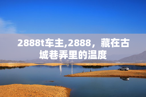 2888t车主,2888,藏在古城巷弄里的温度 2888t车主,2888,藏在古城巷弄里的温度