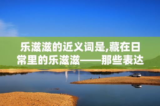 乐滋滋的近义词是,藏在日常里的乐滋滋——那些表达小确幸的近义词
