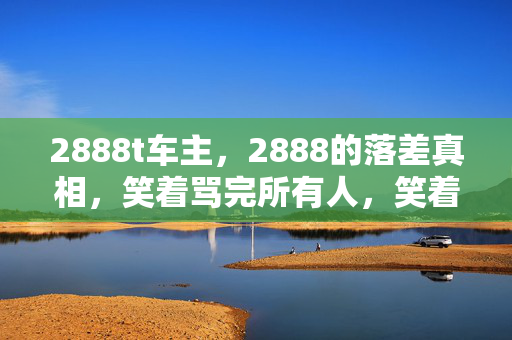 2888t车主,2888的落差真相,笑着骂完所有人,笑着笑着就哭了 2888t车主,2888的落差真相,笑着骂完所有人,笑着笑着就哭了