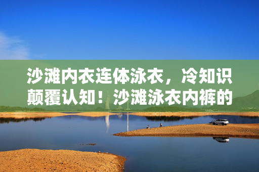 沙滩内衣连体泳衣，冷知识颠覆认知！沙滩泳衣内裤的隐藏设计竟让人目瞪口呆！