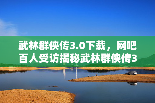 武林群侠传3.0下载，网吧百人受访揭秘武林群侠传3终极疑点，大神绷不住泪洒当场