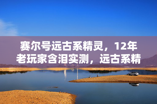 赛尔号远古系精灵,12年老玩家含泪实测,远古系精灵胜率暴跌67%!最后3只竟藏着逆天改命密码? 赛尔号远古系精灵,12年老玩家含泪实测,远古系精灵胜率暴跌67%!最后3只竟藏着逆天改命密码?