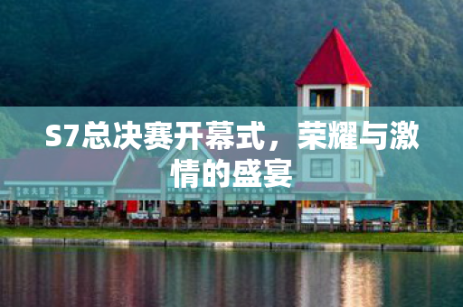 S7总决赛开幕式,荣耀与激情的盛宴 S7总决赛开幕式,荣耀与激情的盛宴
