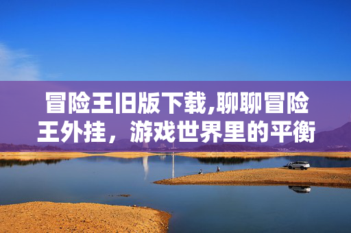 冒险王旧版下载,聊聊冒险王外挂,游戏世界里的平衡与选择 冒险王旧版下载,聊聊冒险王外挂,游戏世界里的平衡与选择
