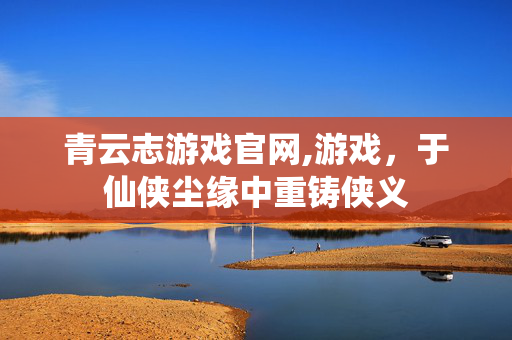 青云志游戏官网,游戏,于仙侠尘缘中重铸侠义 青云志游戏官网,游戏,于仙侠尘缘中重铸侠义