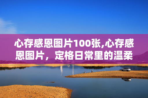 心存感恩图片100张,心存感恩图片,定格日常里的温柔与善意 心存感恩图片100张,心存感恩图片,定格日常里的温柔与善意
