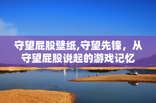 守望屁股壁纸,守望先锋,从守望屁股说起的游戏记忆 守望屁股壁纸,守望先锋,从守望屁股说起的游戏记忆