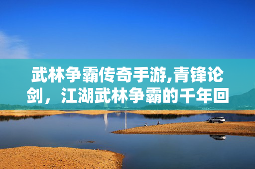 武林争霸传奇手游,青锋论剑,江湖武林争霸的千年回响 武林争霸传奇手游,青锋论剑,江湖武林争霸的千年回响