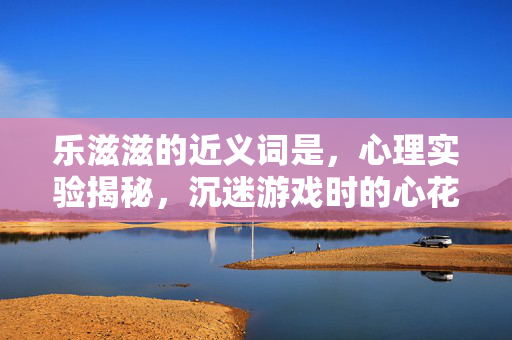 乐滋滋的近义词是,心理实验揭秘,沉迷游戏时的心花怒放,细思极恐的多巴胺陷阱 乐滋滋的近义词是,心理实验揭秘,沉迷游戏时的心花怒放,细思极恐的多巴胺陷阱