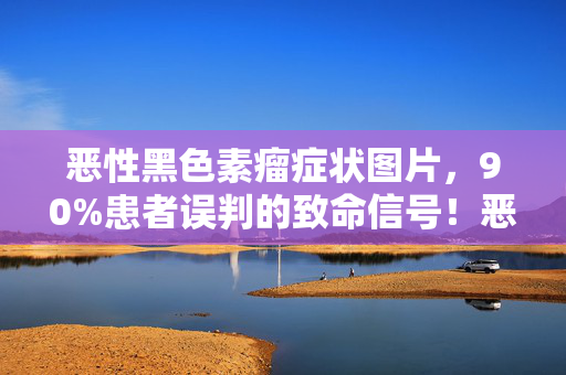 恶性黑色素瘤症状图片,90%患者误判的致命信号!恶性黑色素瘤,皮肤癌里的财富密码竟藏了十年? 恶性黑色素瘤症状图片,90%患者误判的致命信号!恶性黑色素瘤,皮肤癌里的财富密码竟藏了十年?