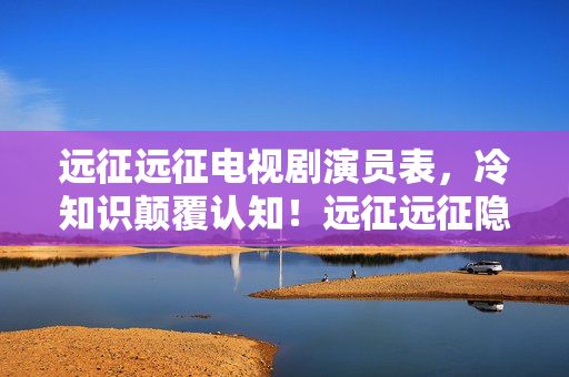 远征远征电视剧演员表,冷知识颠覆认知!远征远征隐藏设定大揭秘,让你目瞪口呆! 远征远征电视剧演员表,冷知识颠覆认知!远征远征隐藏设定大揭秘,让你目瞪口呆!