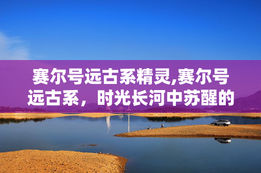 赛尔号远古系精灵,赛尔号远古系,时光长河中苏醒的古老战力 赛尔号远古系精灵,赛尔号远古系,时光长河中苏醒的古老战力