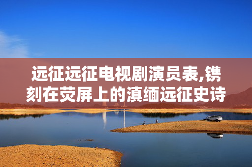 远征远征电视剧演员表,镌刻在荧屏上的滇缅远征史诗