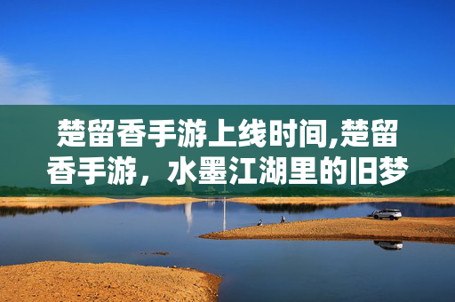 楚留香手游上线时间,楚留香手游，水墨江湖里的旧梦回响