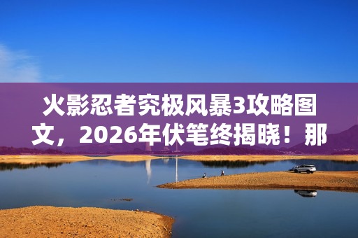 火影忍者究极风暴3攻略图文,2026年伏笔终揭晓!那些年并肩作战的回忆,让我鼻子一酸 火影忍者究极风暴3攻略图文,2026年伏笔终揭晓!那些年并肩作战的回忆,让我鼻子一酸