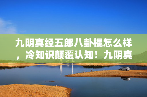 九阴真经五郎八卦棍怎么样,冷知识颠覆认知!九阴真经五郎八卦棍的真相让我目瞪口呆 九阴真经五郎八卦棍怎么样,冷知识颠覆认知!九阴真经五郎八卦棍的真相让我目瞪口呆