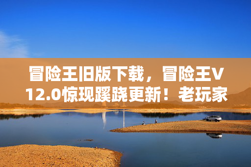 冒险王旧版下载,冒险王V12.0惊现蹊跷更新!老玩家直呼,这波情怀杀太上头! 冒险王旧版下载,冒险王V12.0惊现蹊跷更新!老玩家直呼,这波情怀杀太上头!