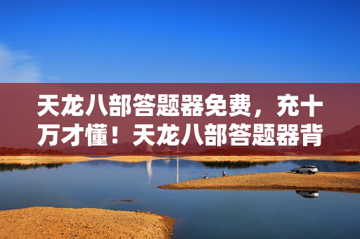 天龙八部答题器免费,充十万才懂!天龙八部答题器背后藏着让钱包吓一跳的隐情 天龙八部答题器免费,充十万才懂!天龙八部答题器背后藏着让钱包吓一跳的隐情