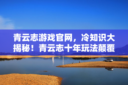 青云志游戏官网,冷知识大揭秘!青云志十年玩法颠覆认知,真相令人目瞪口呆! 青云志游戏官网,冷知识大揭秘!青云志十年玩法颠覆认知,真相令人目瞪口呆!
