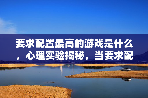 要求配置最高的游戏是什么,心理实验揭秘,当要求配置最高游戏遇上沉迷,细思极恐的真相! 要求配置最高的游戏是什么,心理实验揭秘,当要求配置最高游戏遇上沉迷,细思极恐的真相!