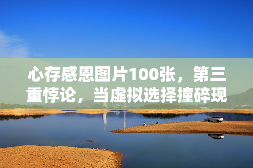 心存感恩图片100张，第三重悖论，当虚拟选择撞碎现实灵魂的震颤时刻