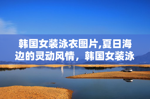 韩国女装泳衣图片,夏日海边的灵动风情，韩国女装泳衣的独特魅力