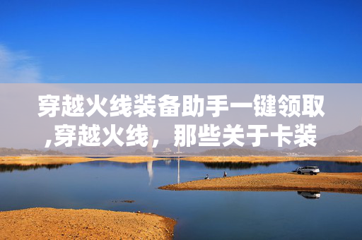 穿越火线装备助手一键领取,穿越火线,那些关于卡装备的玩家记忆 穿越火线装备助手一键领取,穿越火线,那些关于卡装备的玩家记忆