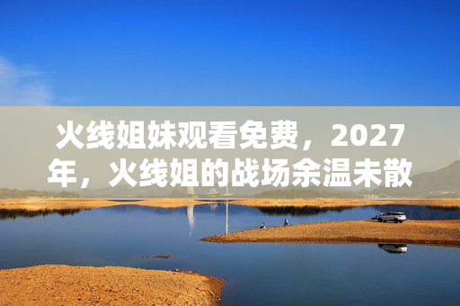 火线姐妹观看免费,2027年,火线姐的战场余温未散,一念回首,鼻子一酸泪满裳 火线姐妹观看免费,2027年,火线姐的战场余温未散,一念回首,鼻子一酸泪满裳