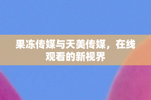 果冻传媒与天美传媒,在线观看的新视界 果冻传媒与天美传媒,在线观看的新视界
