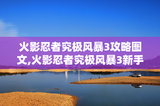 火影忍者究极风暴3攻略图文,火影忍者究极风暴3新手进阶攻略，从入门到制霸忍界