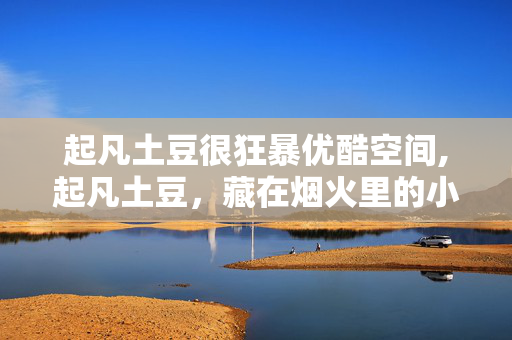 起凡土豆很狂暴优酷空间,起凡土豆,藏在烟火里的小温暖 起凡土豆很狂暴优酷空间,起凡土豆,藏在烟火里的小温暖