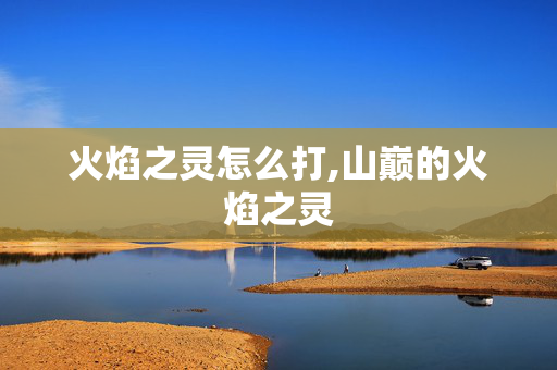 火焰之灵怎么打,山巅的火焰之灵 火焰之灵怎么打,山巅的火焰之灵