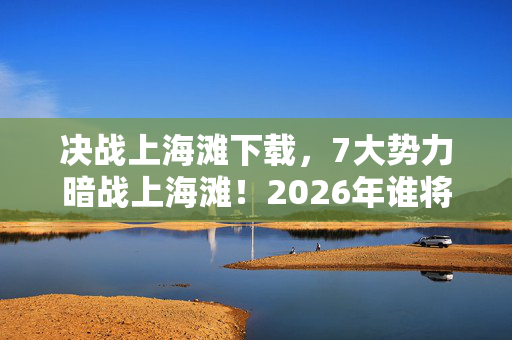 决战上海滩下载,7大势力暗战上海滩!2026年谁将揭开这盘惊天棋局的最终底牌? 决战上海滩下载,7大势力暗战上海滩!2026年谁将揭开这盘惊天棋局的最终底牌?