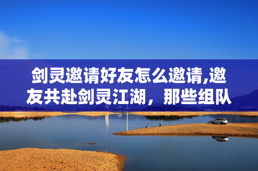剑灵邀请好友怎么邀请,邀友共赴剑灵江湖,那些组队同行的热血时光 剑灵邀请好友怎么邀请,邀友共赴剑灵江湖,那些组队同行的热血时光