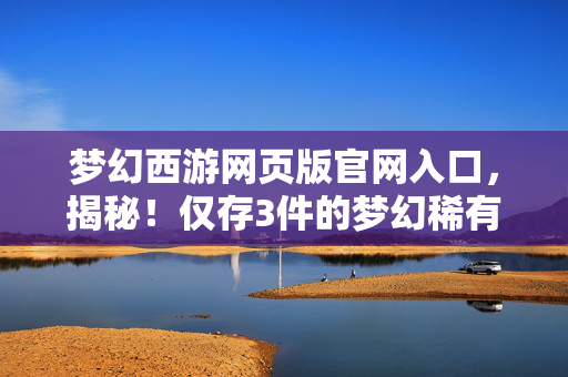 梦幻西游网页版官网入口，揭秘！仅存3件的梦幻稀有品，背后藏着多少不为人知的秘密？