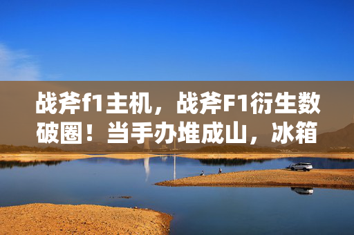 战斧f1主机,战斧F1衍生数破圈!当手办堆成山,冰箱却上演意想不到的饥饿游戏 战斧f1主机,战斧F1衍生数破圈!当手办堆成山,冰箱却上演意想不到的饥饿游戏