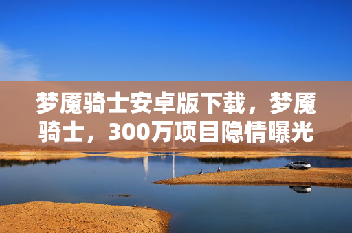 梦魇骑士安卓版下载,梦魇骑士,300万项目隐情曝光,背后真相让人吓一跳! 梦魇骑士安卓版下载,梦魇骑士,300万项目隐情曝光,背后真相让人吓一跳!